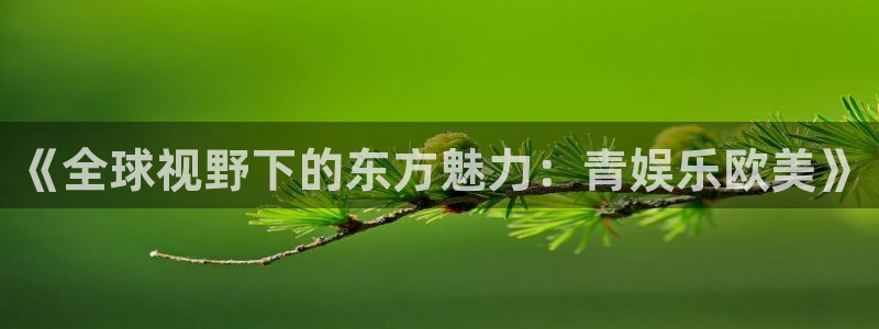 好彩运集团：《全球视野下的东方魅力：青娱乐欧美》