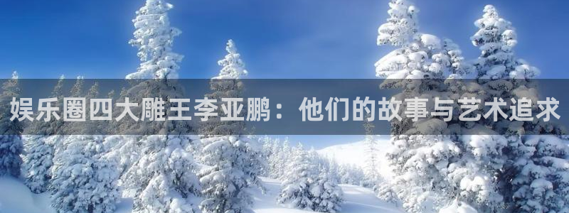 好彩运官网：娱乐圈四大雕王李亚鹏：他们的故事与艺术追求